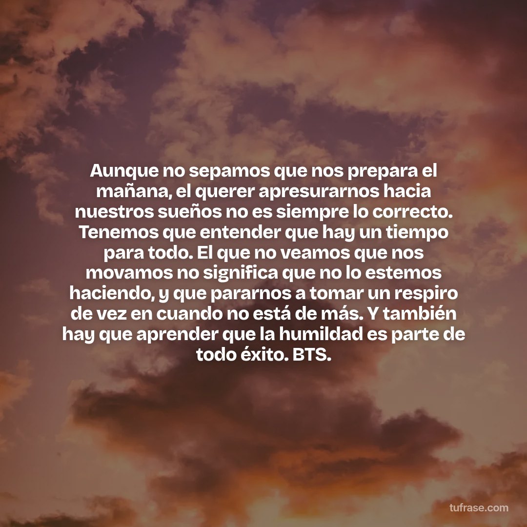 Aunque no sepamos que nos prepara el mañana, el querer apresurarnos hacia nuestros sueños no es siempre lo correcto. Tenemos que entender que hay un tiempo para todo. El que no veamos que nos movamos no significa que no lo estemos haciendo, y que pararnos a tomar un respiro de vez en cuando no está de más. Y también hay que aprender que la humildad es parte de todo éxito. BTS.