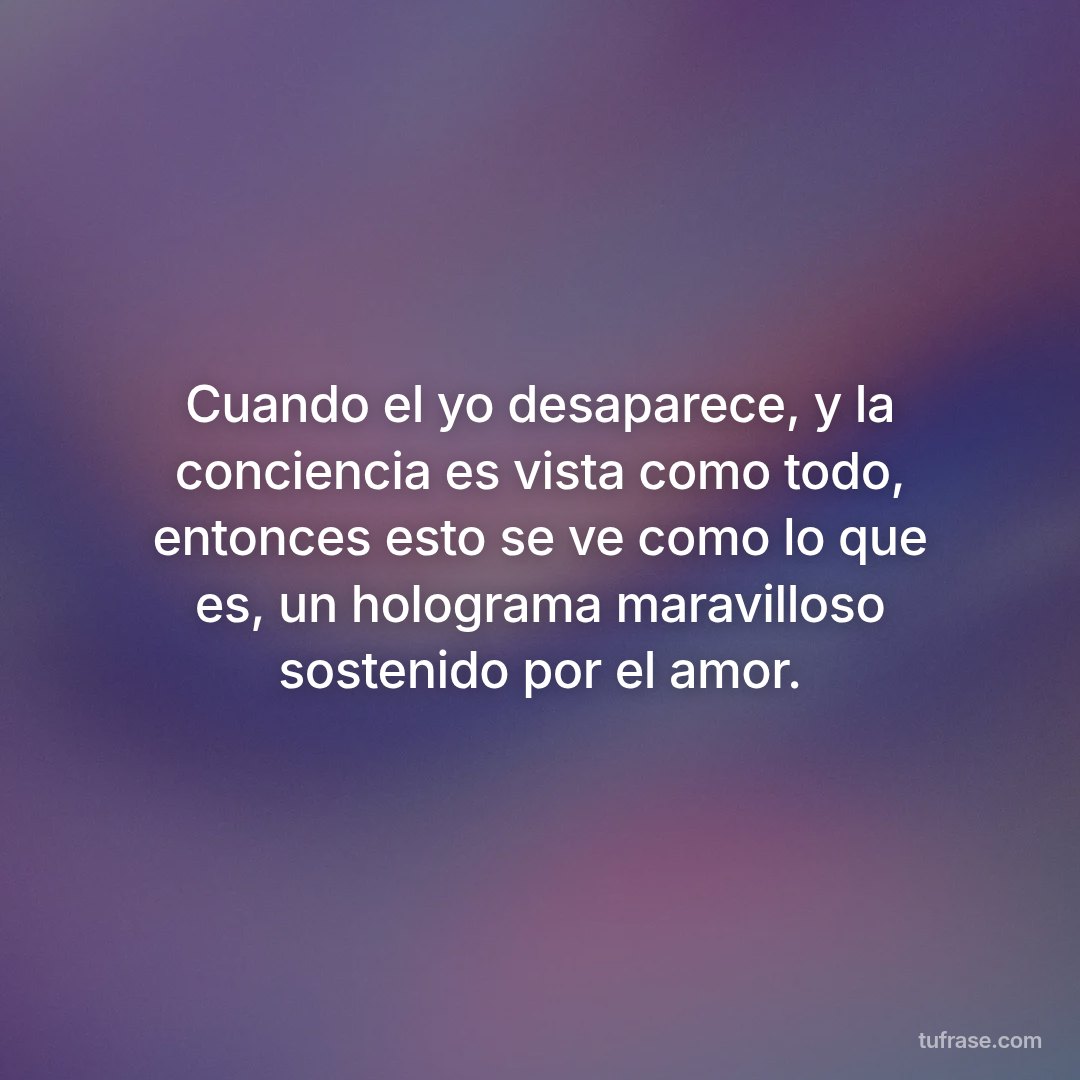 Cuando el yo desaparece, y la conciencia es vista como todo, entonces esto se ve como lo que es, un holograma maravilloso sostenido por el amor.