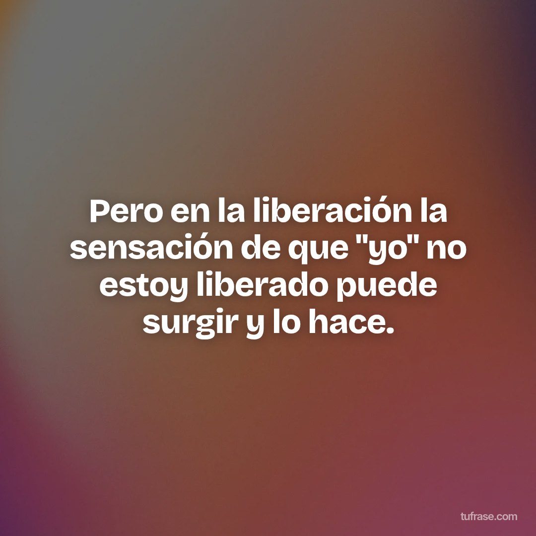 Pero en la liberación la sensación de que "yo" no estoy liberado puede surgir y lo hace.