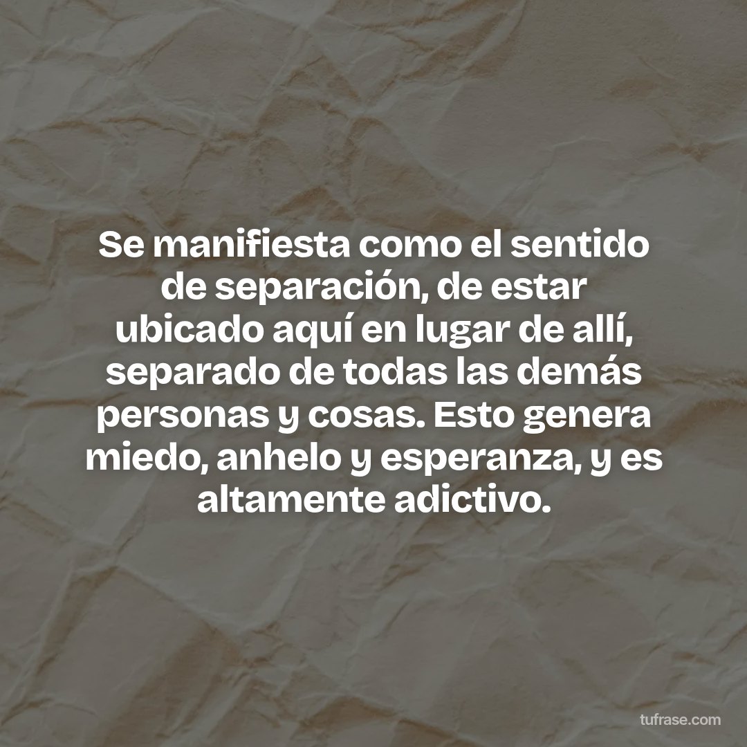 Se manifiesta como el sentido de separación, de estar ubicado aquí en lugar de allí, separado de todas las demás personas y cosas. Esto genera miedo, anhelo y esperanza, y es altamente adictivo.