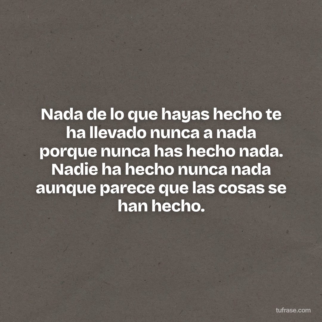 Nada de lo que hayas hecho te ha llevado nunca a nada porque nunca has hecho nada. Nadie ha hecho nunca nada aunque parece que las cosas se han hecho.