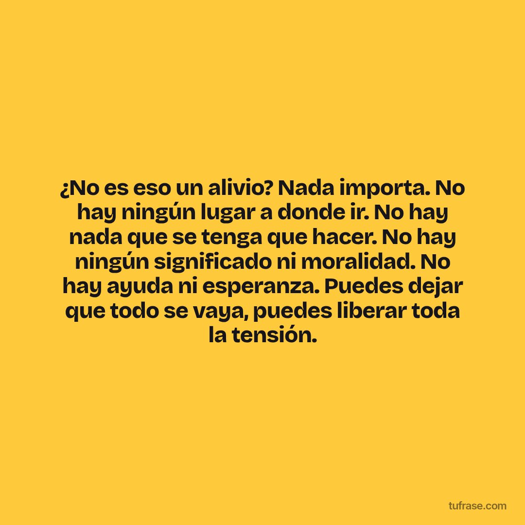 ¿No es eso un alivio? Nada importa. No hay ningún lugar a donde ir. No hay nada que se tenga que hacer. No hay ningún significado ni moralidad. No hay ayuda ni esperanza. Puedes dejar que todo se vaya, puedes liberar toda la tensión.