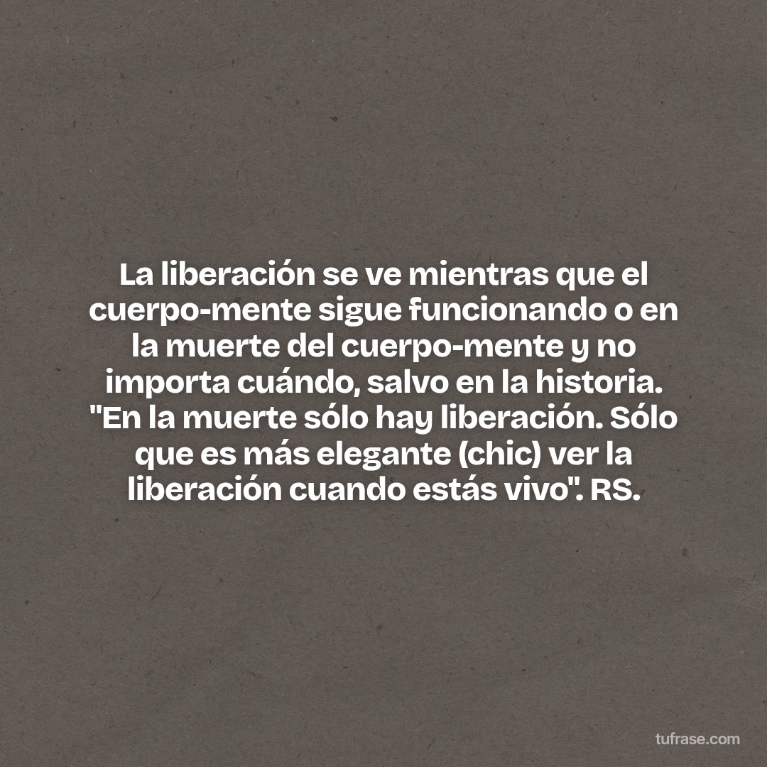 La liberación se ve mientras que el cuerpo-mente sigue funcionando o en la muerte del cuerpo-mente y no importa cuándo, salvo en la historia. "En la muerte sólo hay liberación. Sólo que es más elegante (chic) ver la liberación cuando estás vivo". RS.