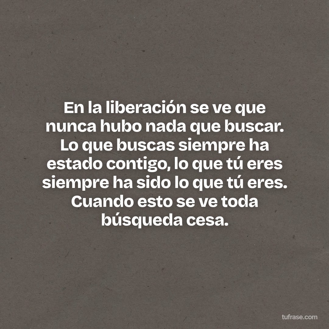 En la liberación se ve que nunca hubo nada que buscar. Lo que buscas siempre ha estado contigo, lo que tú eres siempre ha sido lo que tú eres. Cuando esto se ve toda búsqueda cesa.