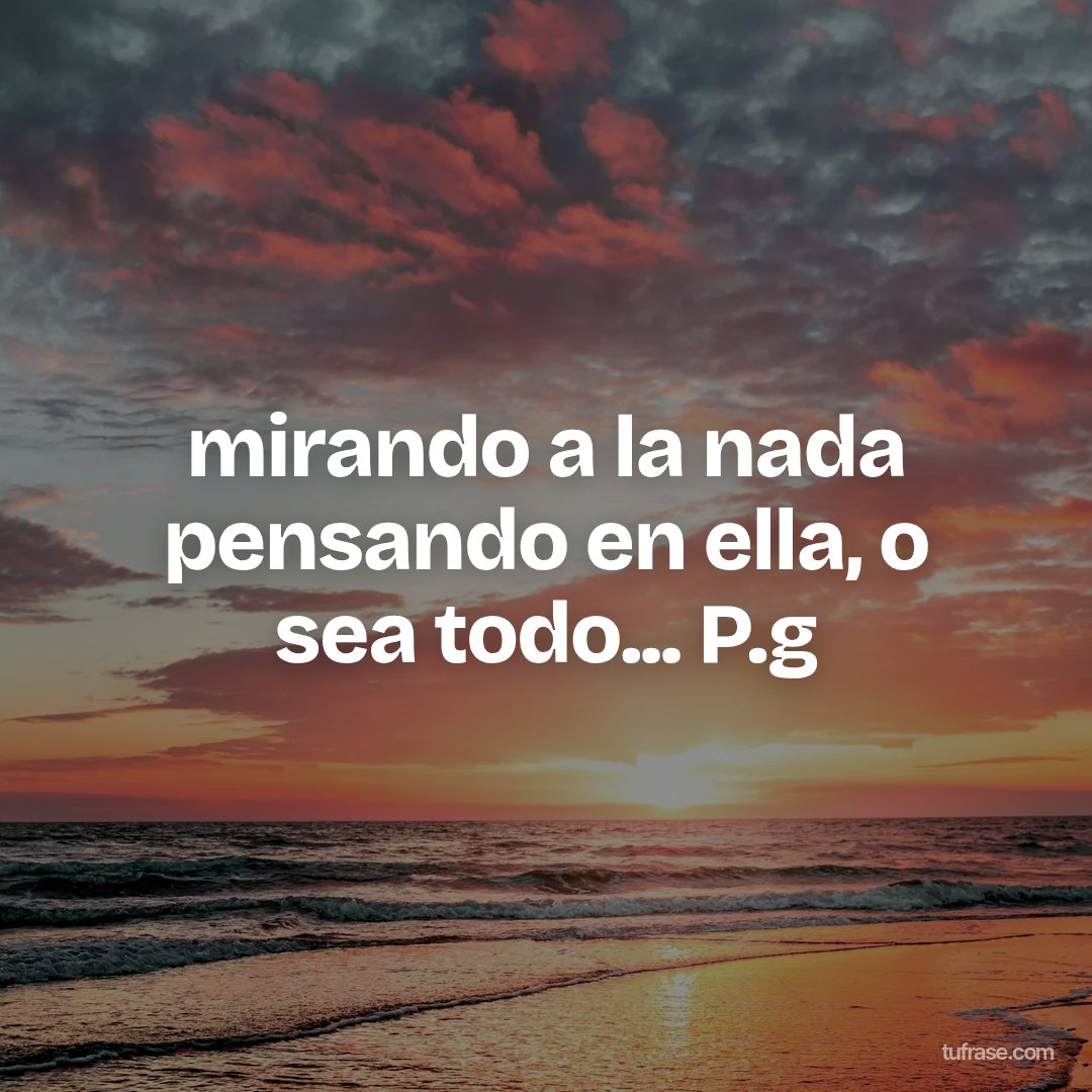 mirando a la nada pensando en ella, o sea todo... P.g
