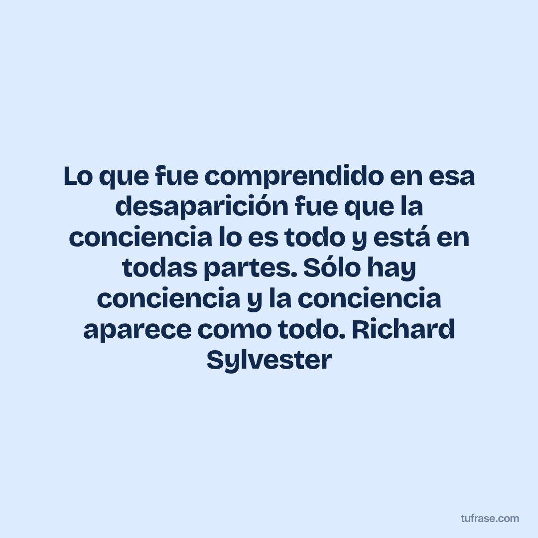 Lo que fue comprendido en esa desaparición fue que la conciencia lo es todo y está en todas partes. Sólo hay conciencia y la conciencia aparece como todo. Richard Sylvester