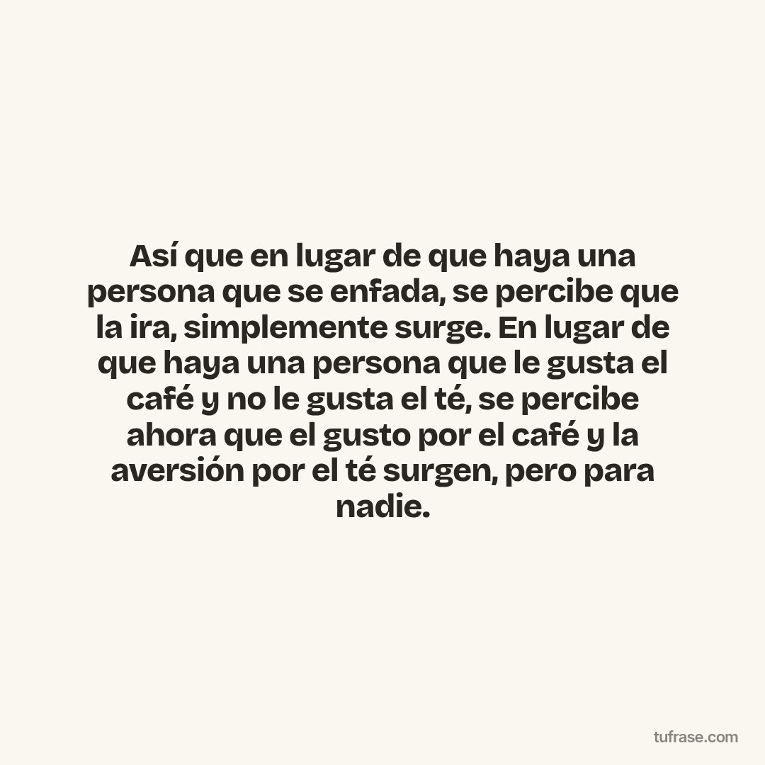 Así que en lugar de que haya una persona que se enfada, se percibe que la ira, simplemente surge. En lugar de que haya una persona que le gusta el café y no le gusta el té, se percibe ahora que el gusto por el café y la aversión por el té surgen, pero para nadie.