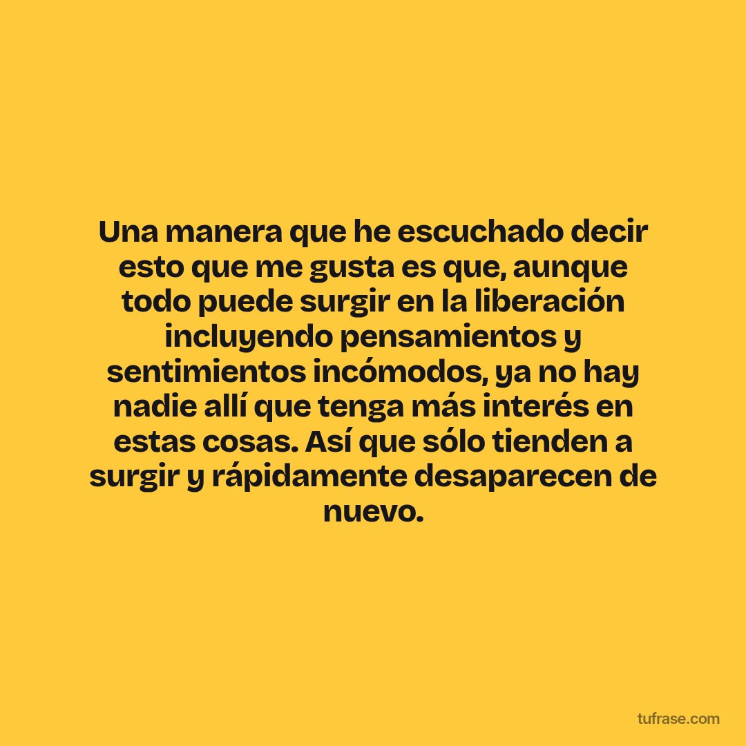 Una manera que he escuchado decir esto que me gusta es que, aunque todo puede surgir en la liberación incluyendo pensamientos y sentimientos incómodos, ya no hay nadie allí que tenga más interés en estas cosas. Así que sólo tienden a surgir y rápidamente desaparecen de nuevo.
