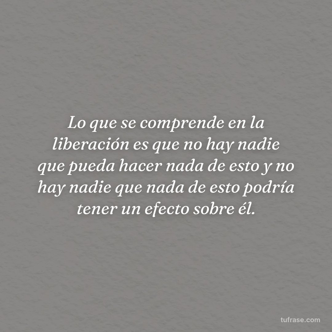 Lo que se comprende en la liberación es que no hay nadie que pueda hacer nada de esto y no hay nadie que nada de esto podría tener un efecto sobre él.