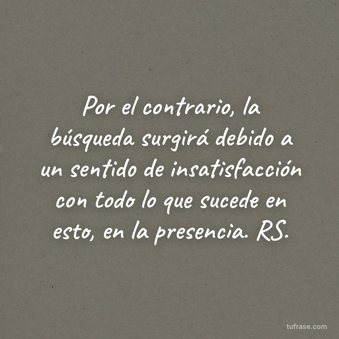 Por el contrario, la búsqueda surgirá debido a un sentido de insatisfacción con todo lo que sucede en esto, en la presencia. RS.