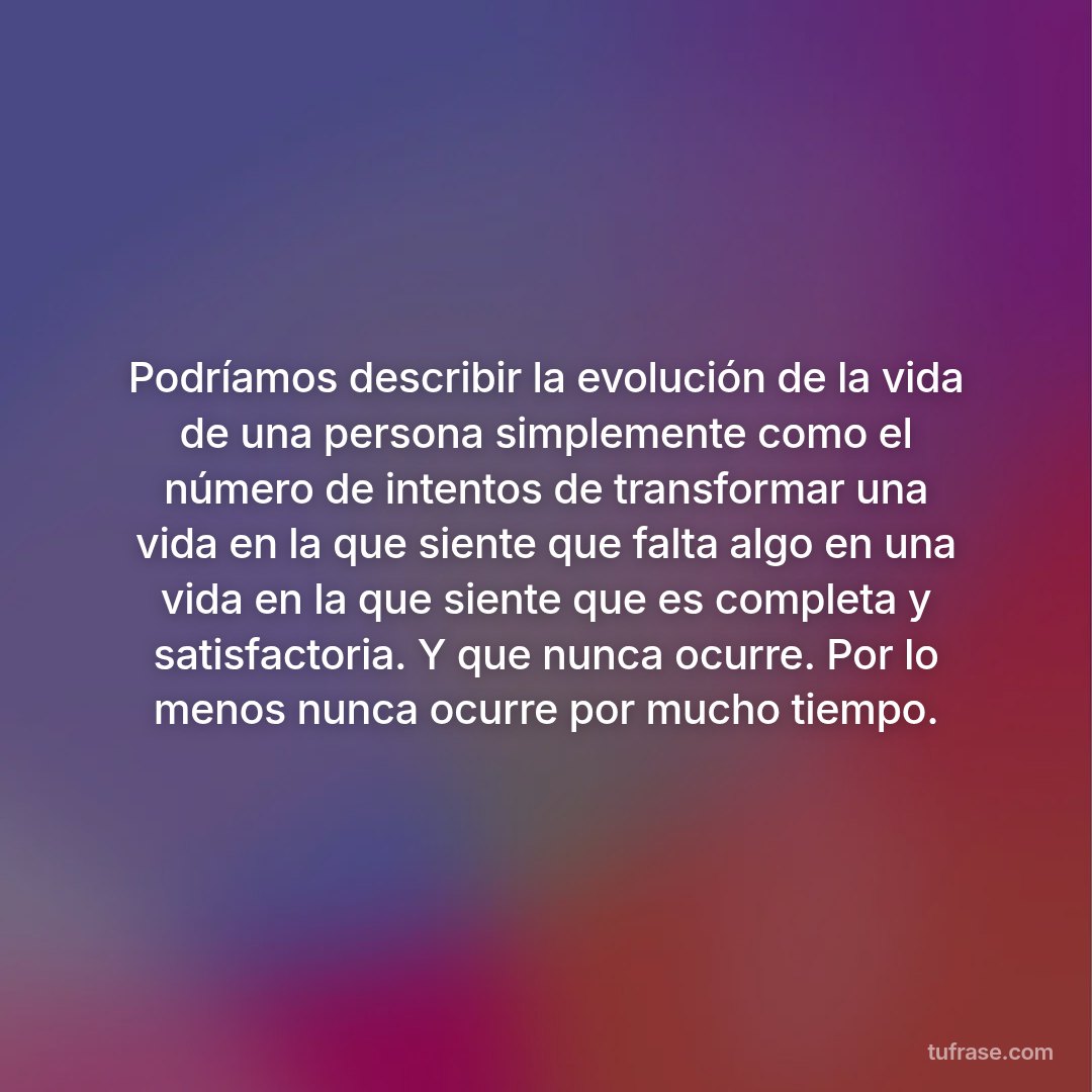 Podríamos describir la evolución de la vida de una persona simplemente como el número de intentos de transformar una vida en la que siente que falta algo en una vida en la que siente que es completa y satisfactoria. Y que nunca ocurre. Por lo menos nunca ocurre por mucho tiempo.