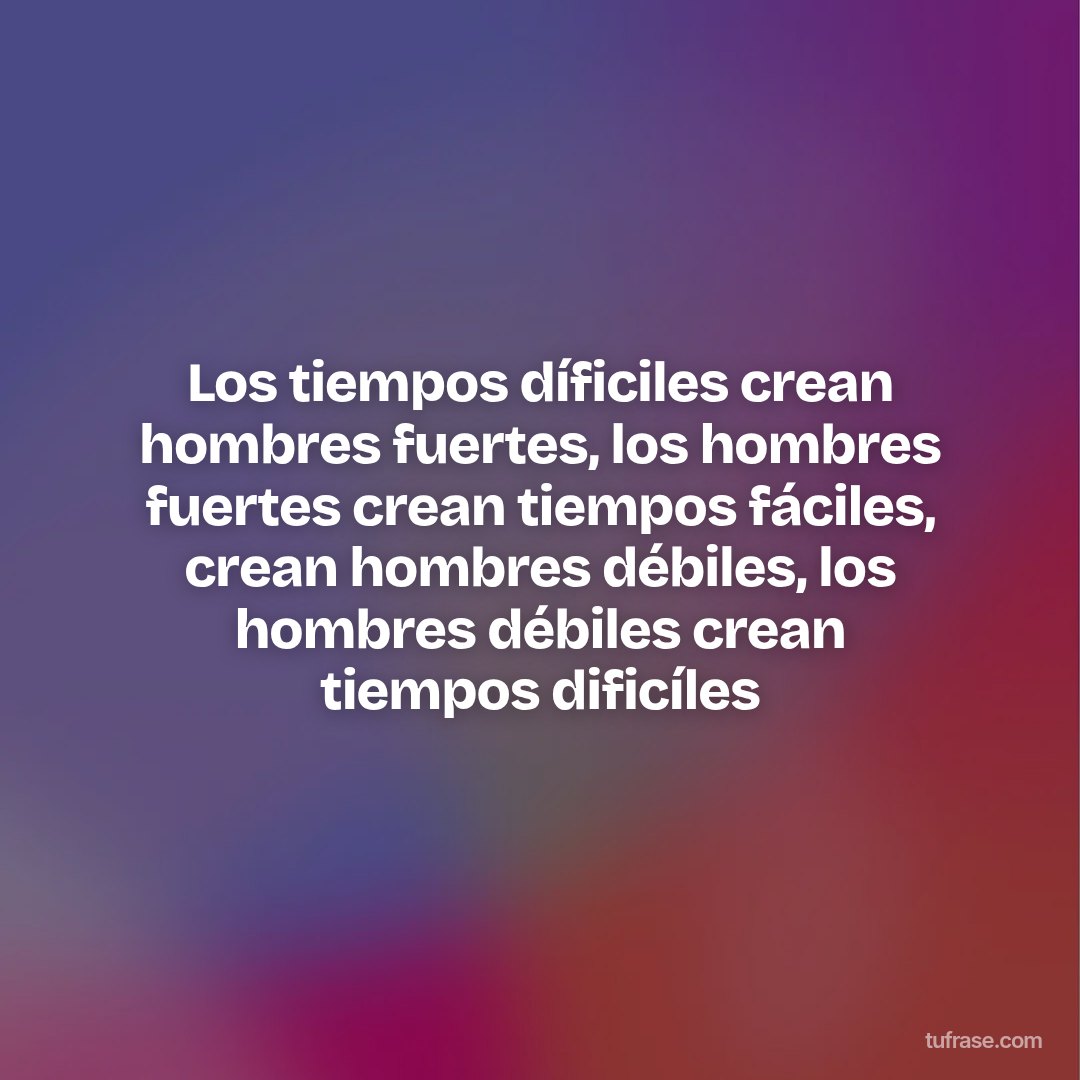 Los tiempos díficiles crean hombres fuertes, los hombres fuertes crean tiempos fáciles, crean hombres débiles, los hombres débiles crean tiempos dificíles