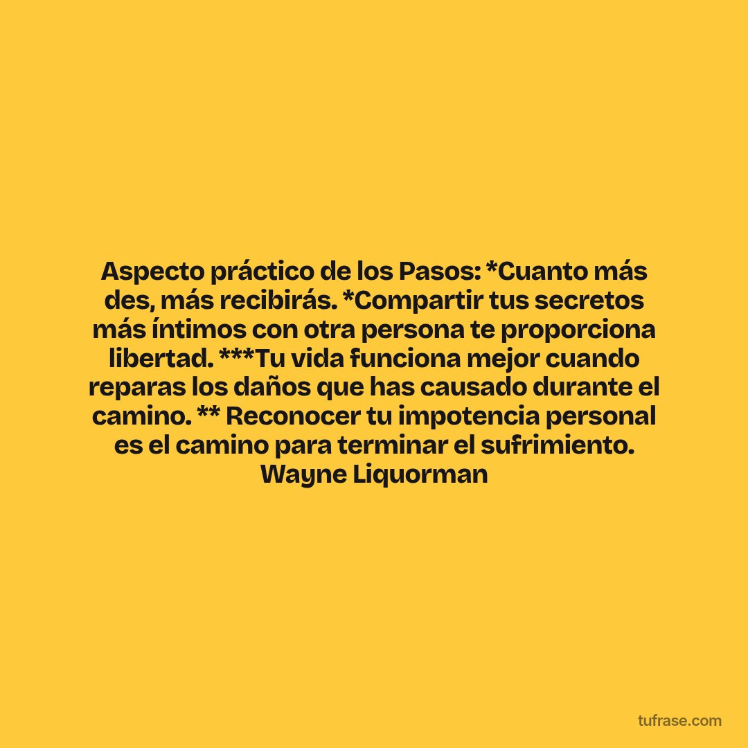 Aspecto práctico de los Pasos: *Cuanto más des, más recibirás. *Compartir tus secretos más íntimos con otra persona te proporciona libertad. ***Tu vida funciona mejor cuando reparas los daños que has causado durante el camino. ** Reconocer tu impotencia personal es el camino para terminar el sufrimiento. Wayne Liquorman