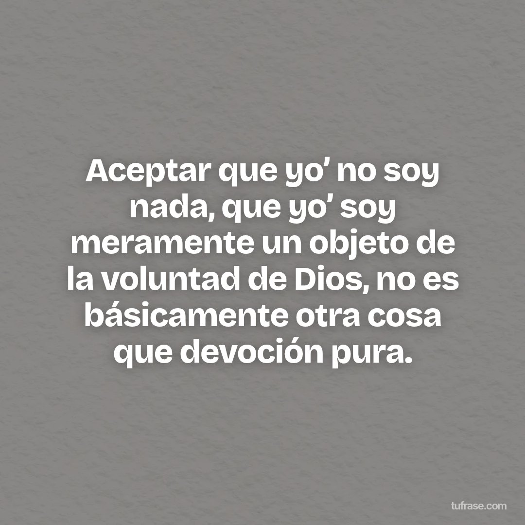 Aceptar que yo’ no soy nada, que yo’ soy meramente un objeto de la voluntad de Dios, no es básicamente otra cosa que devoción pura.