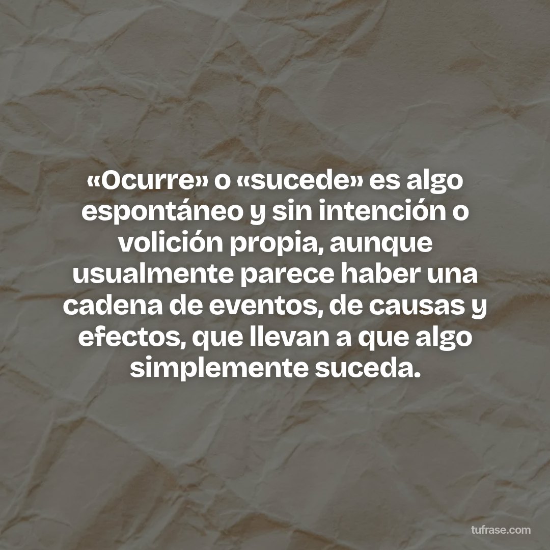 «Ocurre» o «sucede» es algo espontáneo y sin intención o volición propia, aunque usualmente parece haber una cadena de eventos, de causas y efectos, que llevan a que algo simplemente suceda.