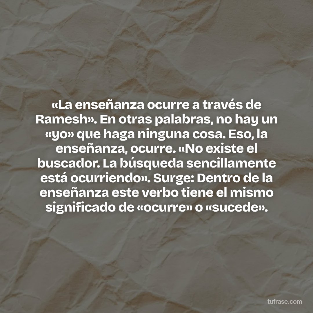 «La enseñanza ocurre a través de Ramesh». En otras palabras, no hay un «yo» que haga ninguna cosa. Eso, la enseñanza, ocurre. «No existe el buscador. La búsqueda sencillamente está ocurriendo». Surge: Dentro de la enseñanza este verbo tiene el mismo significado de «ocurre» o «sucede».