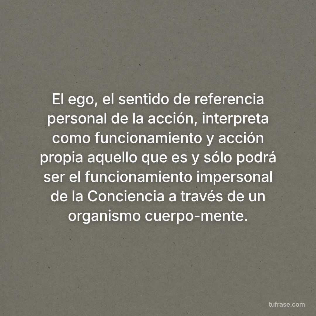 El ego, el sentido de referencia personal de la acción, interpreta como funcionamiento y acción propia aquello que es y sólo podrá ser el funcionamiento impersonal de la Conciencia a través de un organismo cuerpo-mente.