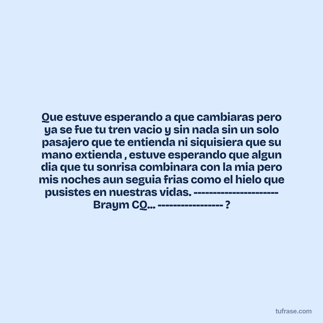 Que estuve esperando a que cambiaras pero ya se fue tu tren vacio y sin nada sin un solo pasajero que te entienda ni siquisiera que su mano extienda , estuve esperando que algun dia que tu sonrisa combinara con la mia pero mis noches aun seguia frias como el hielo que pusistes en nuestras vidas. ---------------------- Braym CQ... ----------------- ?