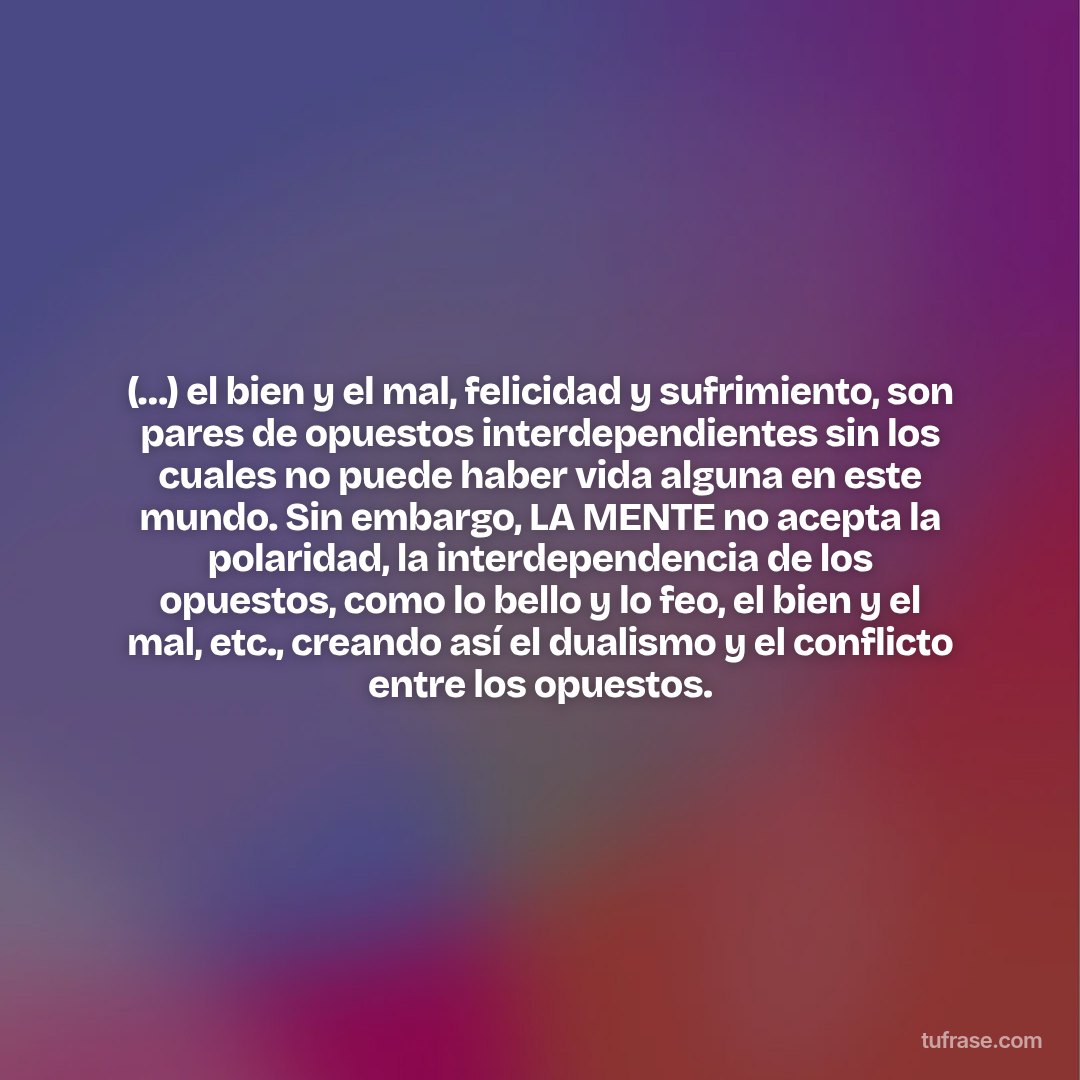 (…) el bien y el mal, felicidad y sufrimiento, son pares de opuestos interdependientes sin los cuales no puede haber vida alguna en este mundo. Sin embargo, LA MENTE no acepta la polaridad, la interdependencia de los opuestos, como lo bello y lo feo, el bien y el mal, etc., creando así el dualismo y el conflicto entre los opuestos.