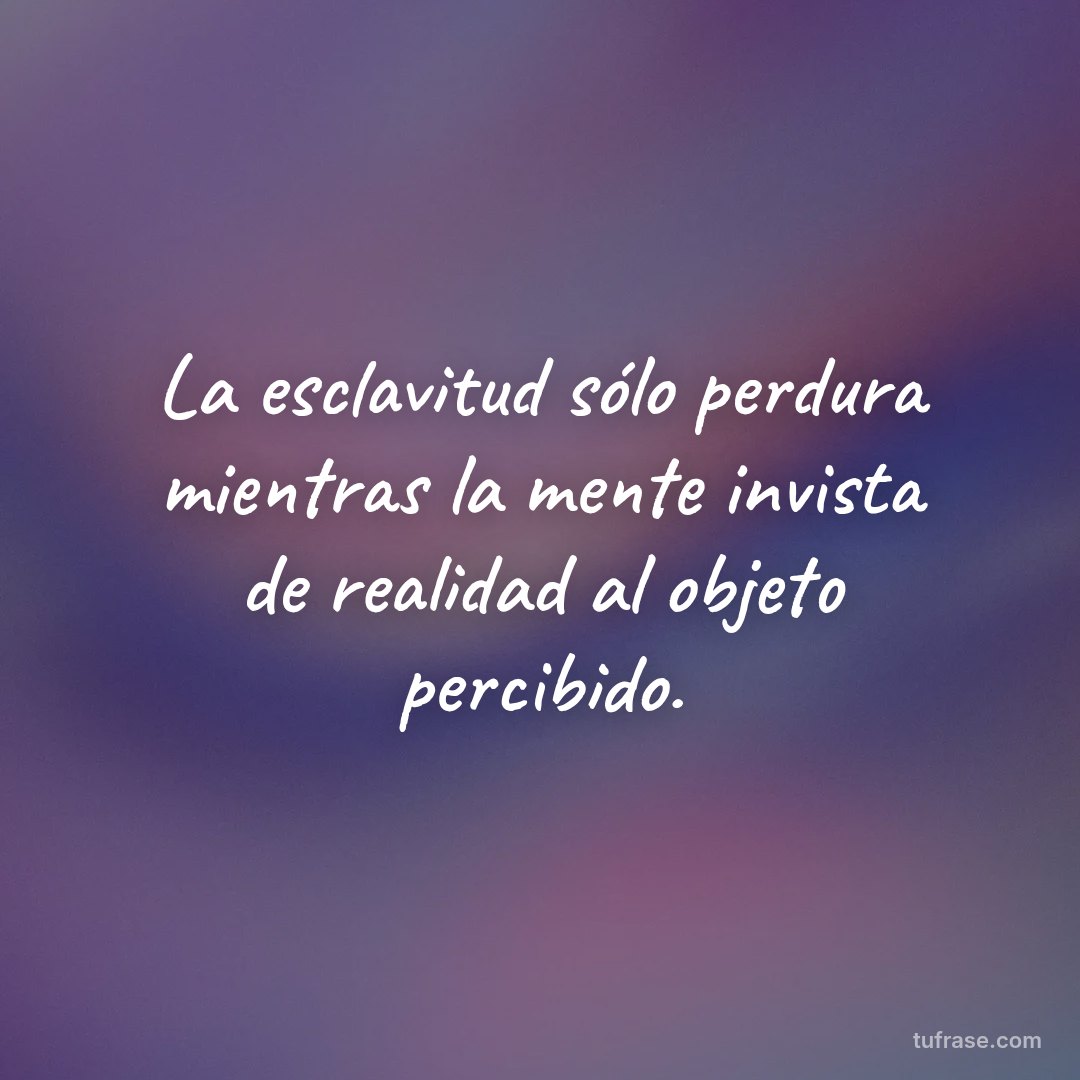 La esclavitud sólo perdura mientras la mente invista de realidad al objeto percibido.