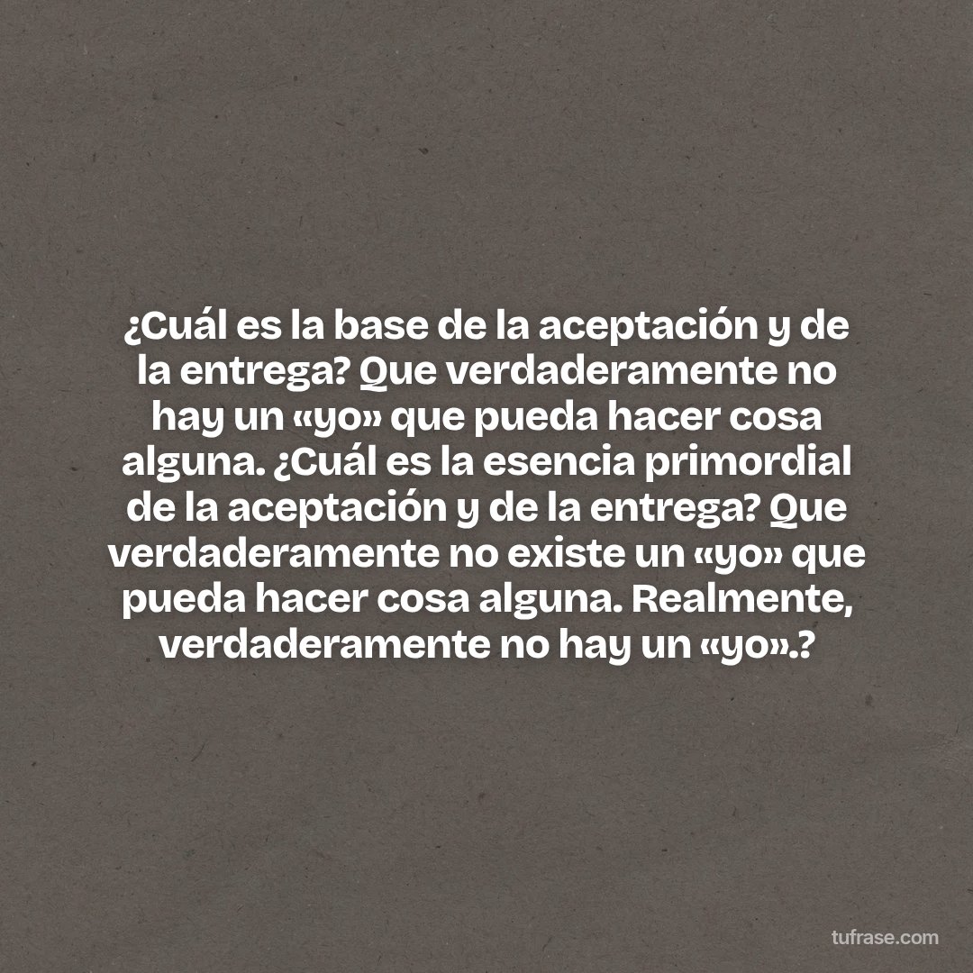 ¿Cuál es la base de la aceptación y de la entrega? Que verdaderamente no hay un «yo» que pueda hacer cosa alguna. ¿Cuál es la esencia primordial de la aceptación y de la entrega? Que verdaderamente no existe un «yo» que pueda hacer cosa alguna. Realmente, verdaderamente no hay un «yo».?