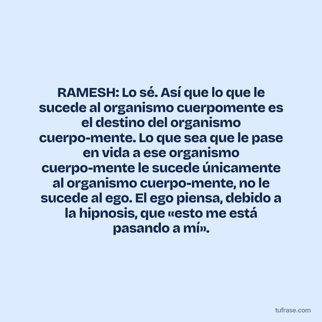 RAMESH: Lo sé. Así que lo que le sucede al organismo cuerpomente es el destino del organismo cuerpo-mente. Lo que sea que le pase en vida a ese organismo cuerpo-mente le sucede únicamente al organismo cuerpo-mente, no le sucede al ego. El ego piensa, debido a la hipnosis, que «esto me está pasando a mí».