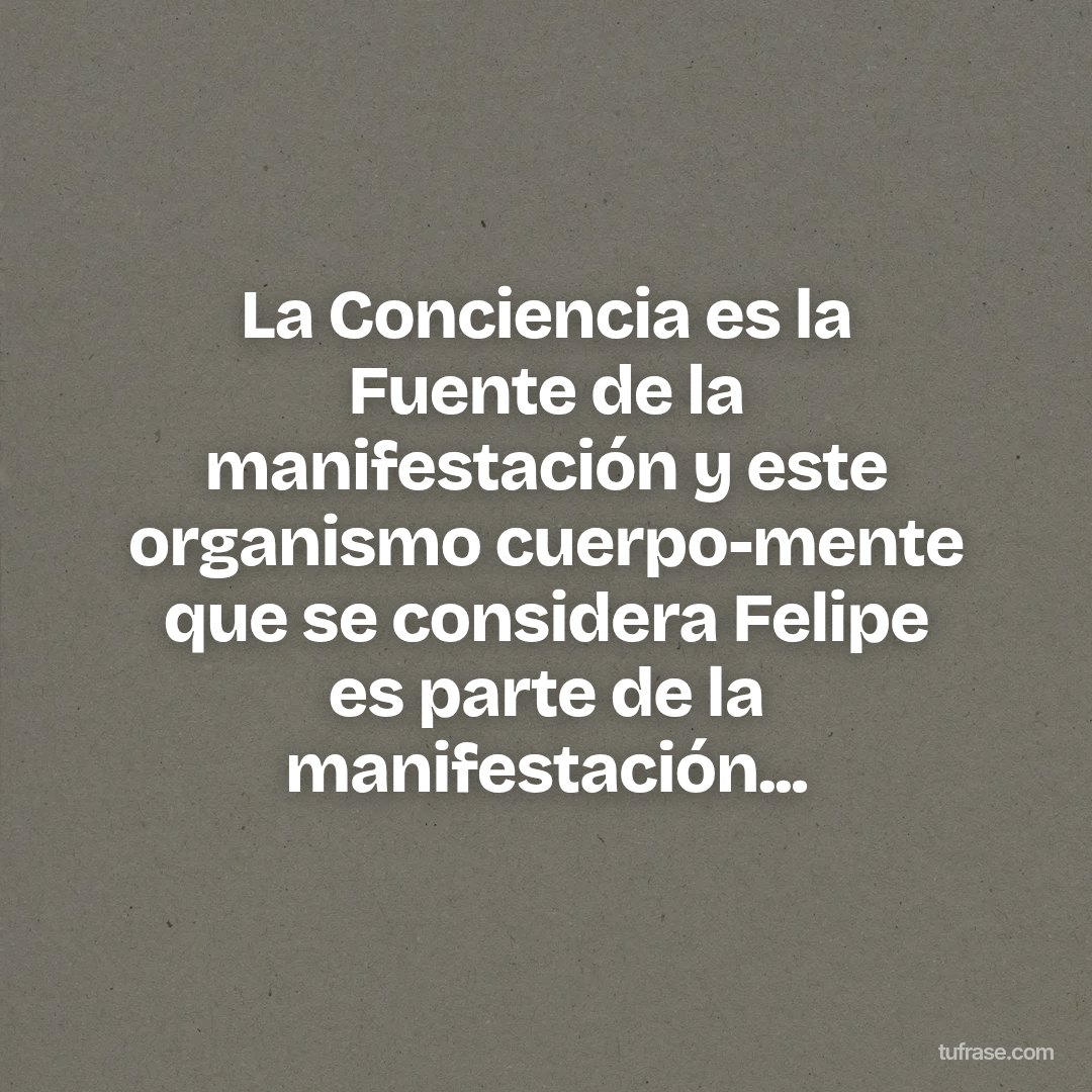 La Conciencia es la Fuente de la manifestación y este organismo cuerpo-mente que se considera Felipe es parte de la manifestación...