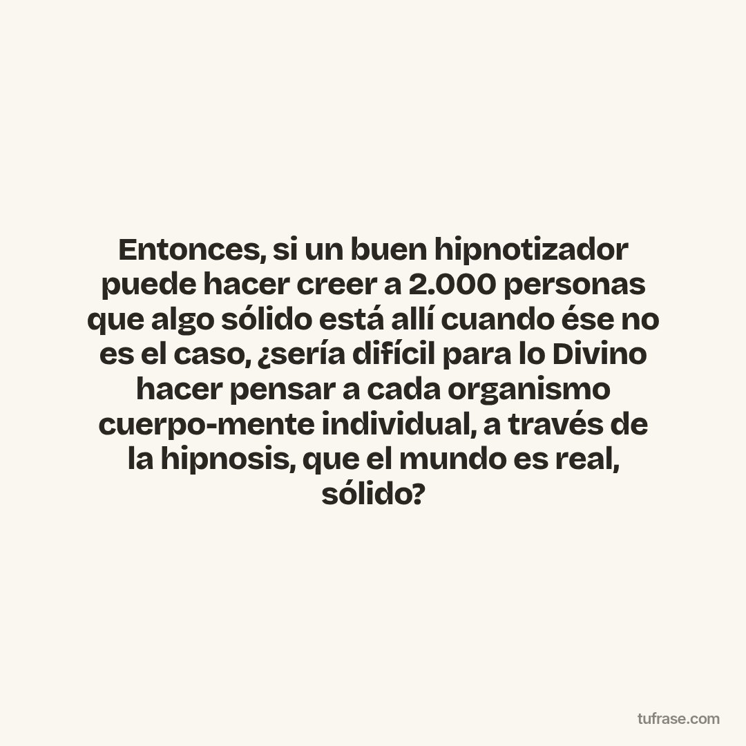 Entonces, si un buen hipnotizador puede hacer creer a 2.000 personas que algo sólido está allí cuando ése no es el caso, ¿sería difícil para lo Divino hacer pensar a cada organismo cuerpo-mente individual, a través de la hipnosis, que el mundo es real, sólido?