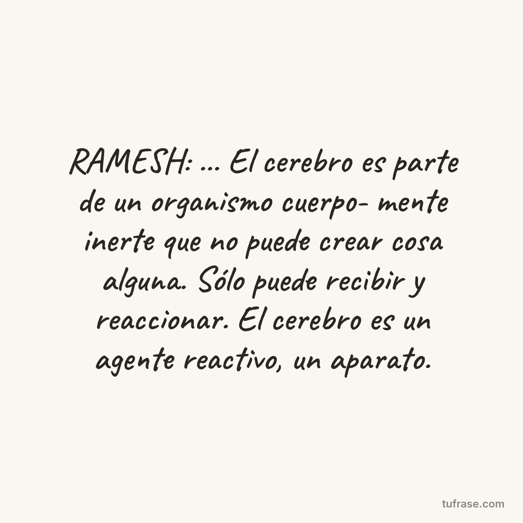 RAMESH: ... El cerebro es parte de un organismo cuerpo- mente inerte que no puede crear cosa alguna. Sólo puede recibir y reaccionar. El cerebro es un agente reactivo, un aparato.