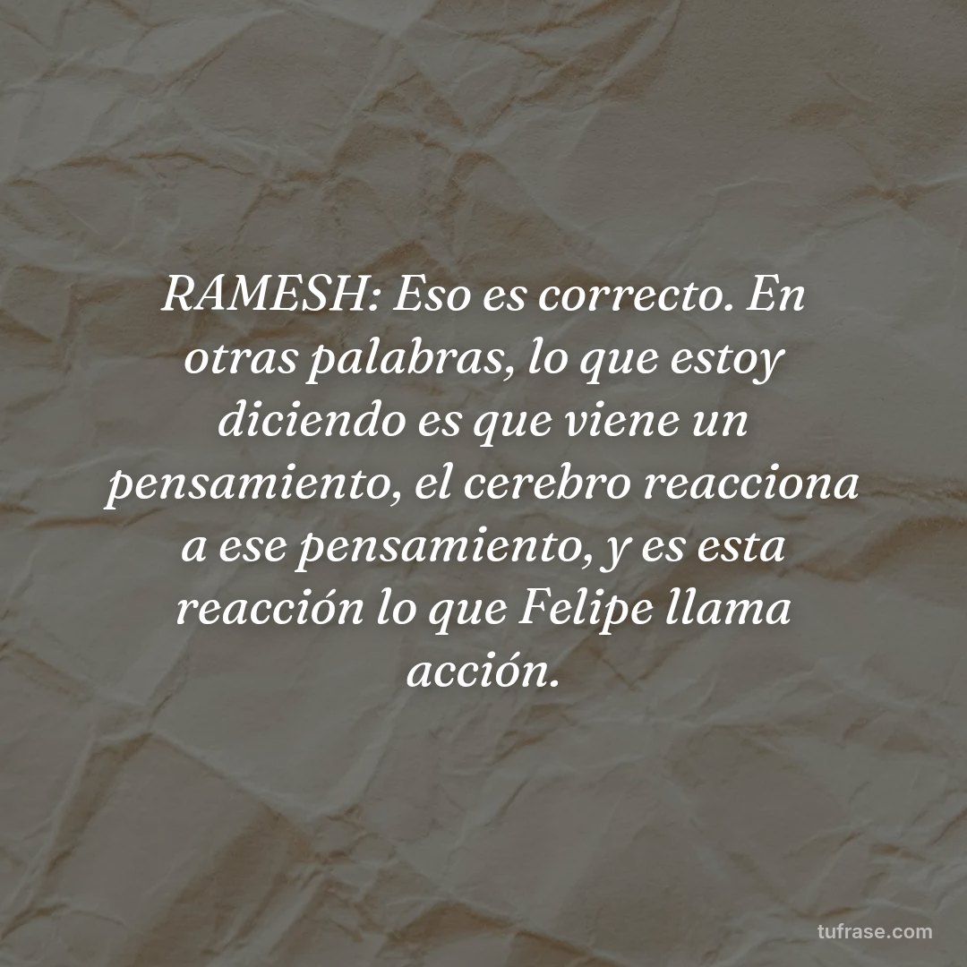 RAMESH: Eso es correcto. En otras palabras, lo que estoy diciendo es que viene un pensamiento, el cerebro reacciona a ese pensamiento, y es esta reacción lo que Felipe llama acción.