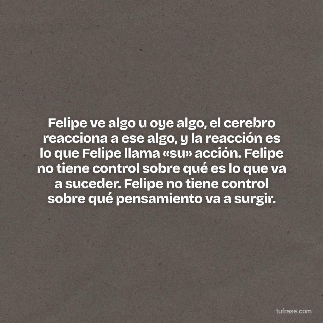 Felipe ve algo u oye algo, el cerebro reacciona a ese algo, y la reacción es lo que Felipe llama «su» acción. Felipe no tiene control sobre qué es lo que va a suceder. Felipe no tiene control sobre qué pensamiento va a surgir.