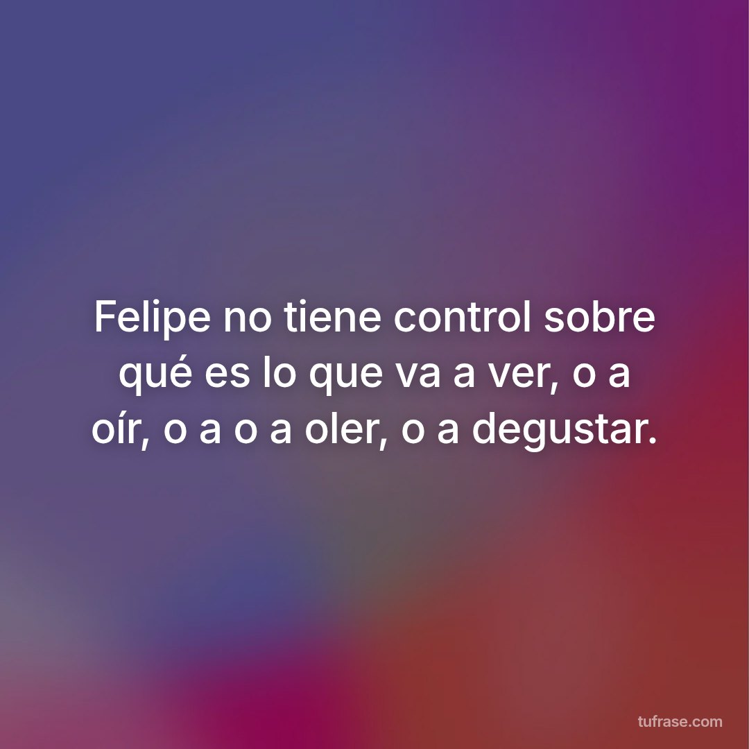 Felipe no tiene control sobre qué es lo que va a ver, o a oír, o a o a oler, o a degustar.