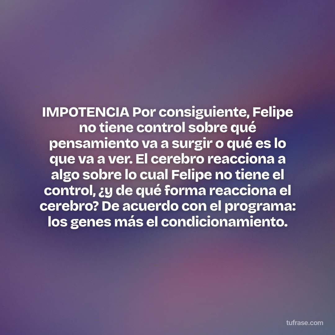 IMPOTENCIA Por consiguiente, Felipe no tiene control sobre qué pensamiento va a surgir o qué es lo que va a ver. El cerebro reacciona a algo sobre lo cual Felipe no tiene el control, ¿y de qué forma reacciona el cerebro? De acuerdo con el programa: los genes más el condicionamiento.