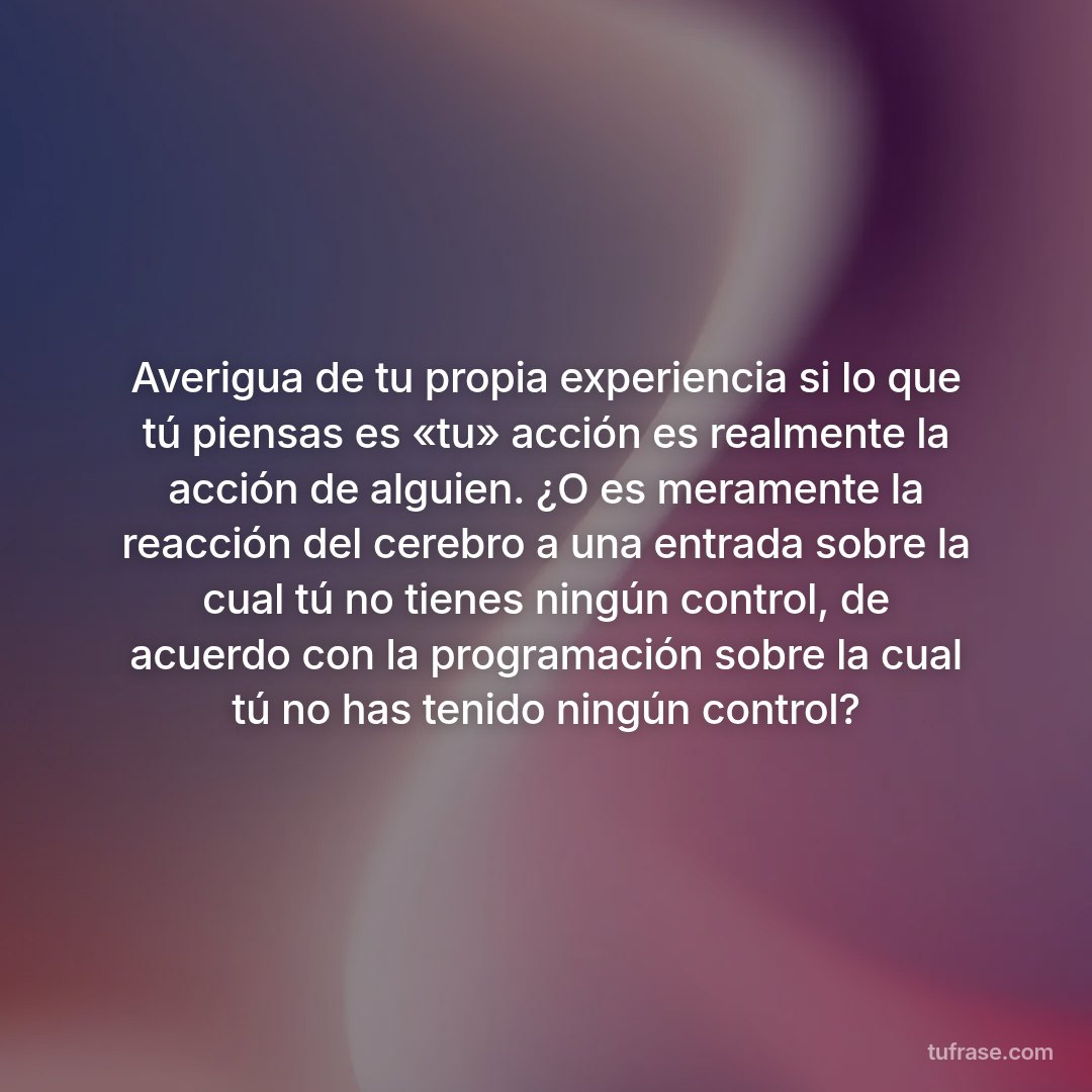 Averigua de tu propia experiencia si lo que tú piensas es «tu» acción es realmente la acción de alguien. ¿O es meramente la reacción del cerebro a una entrada sobre la cual tú no tienes ningún control, de acuerdo con la programación sobre la cual tú no has tenido ningún control?