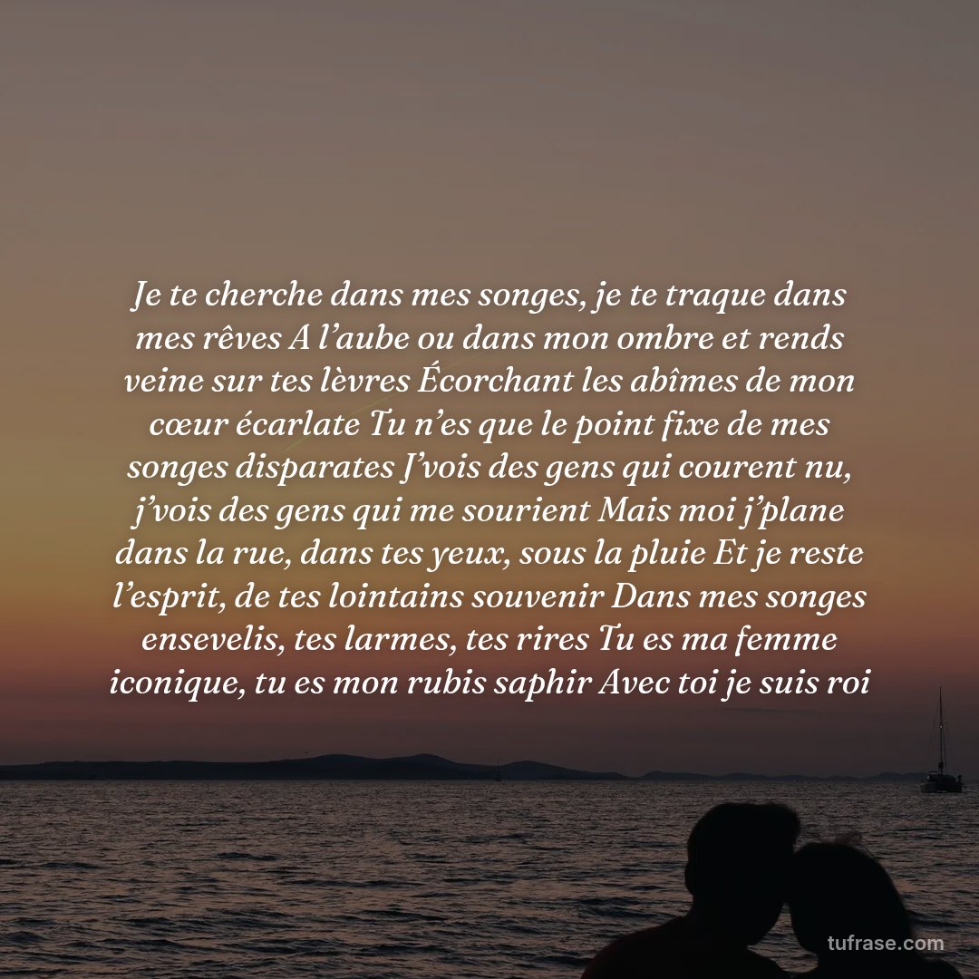 Je te cherche dans mes songes, je te traque dans mes rêves A l’aube ou dans mon ombre et rends veine sur tes lèvres Écorchant les abîmes de mon cœur écarlate Tu n’es que le point fixe de mes songes disparates J’vois des gens qui courent nu, j’vois des gens qui me sourient Mais moi j’plane dans la rue, dans tes yeux, sous la pluie Et je reste l’esprit, de tes lointains souvenir Dans mes songes ensevelis, tes larmes, tes rires Tu es ma femme iconique, tu es mon rubis saphir Avec toi je suis roi