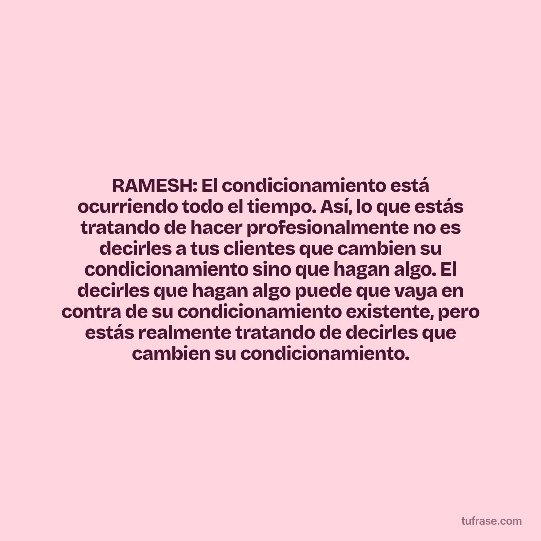 RAMESH: El condicionamiento está ocurriendo todo el tiempo. Así, lo que estás tratando de hacer profesionalmente no es decirles a tus clientes que cambien su condicionamiento sino que hagan algo. El decirles que hagan algo puede que vaya en contra de su condicionamiento existente, pero estás realmente tratando de decirles que cambien su condicionamiento.