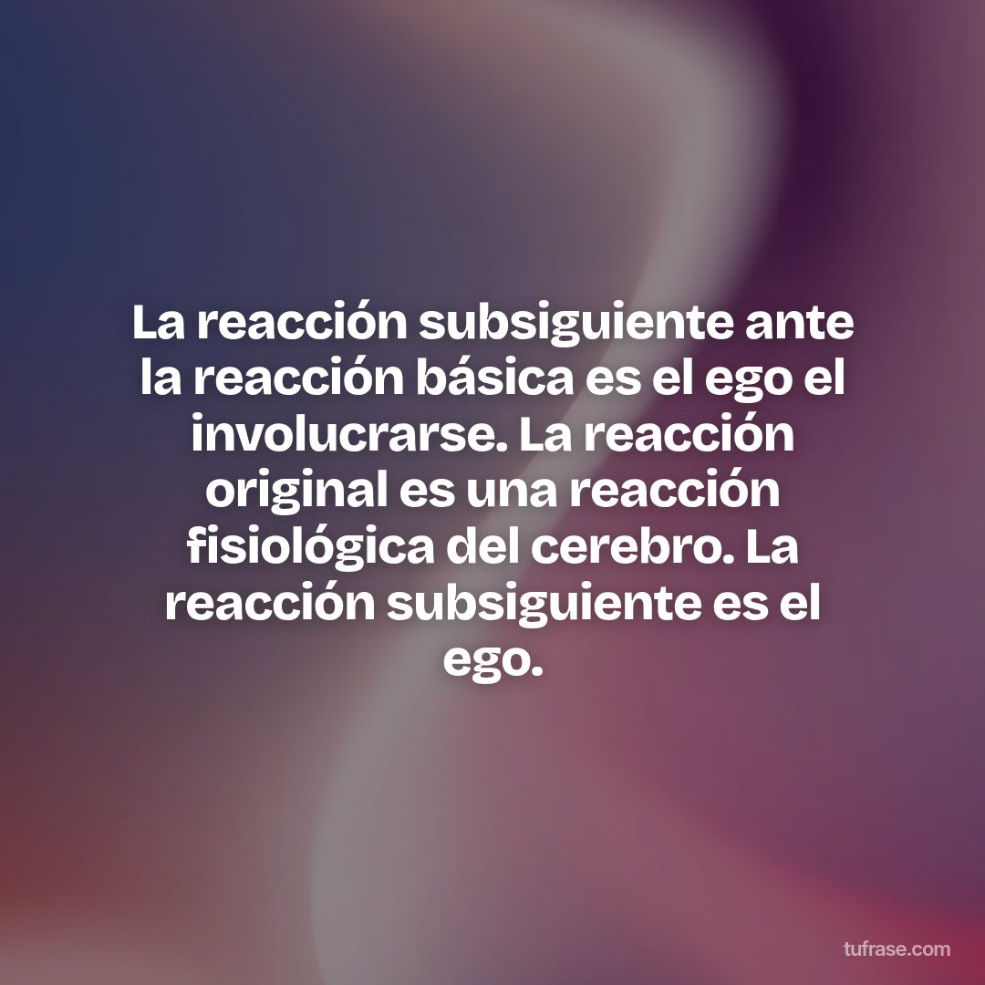 La reacción subsiguiente ante la reacción básica es el ego el involucrarse. La reacción original es una reacción fisiológica del cerebro. La reacción subsiguiente es el ego.