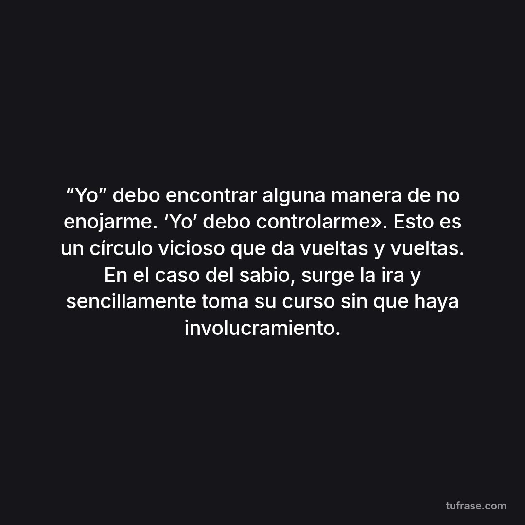 “Yo” debo encontrar alguna manera de no enojarme. ‘Yo’ debo controlarme». Esto es un círculo vicioso que da vueltas y vueltas. En el caso del sabio, surge la ira y sencillamente toma su curso sin que haya involucramiento.