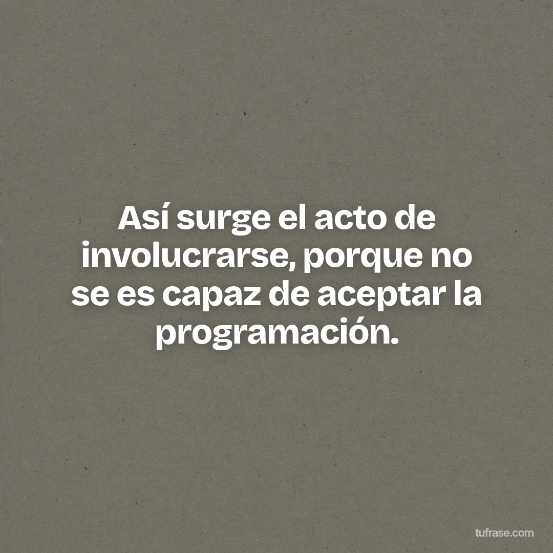 Así surge el acto de involucrarse, porque no se es capaz de aceptar la programación.