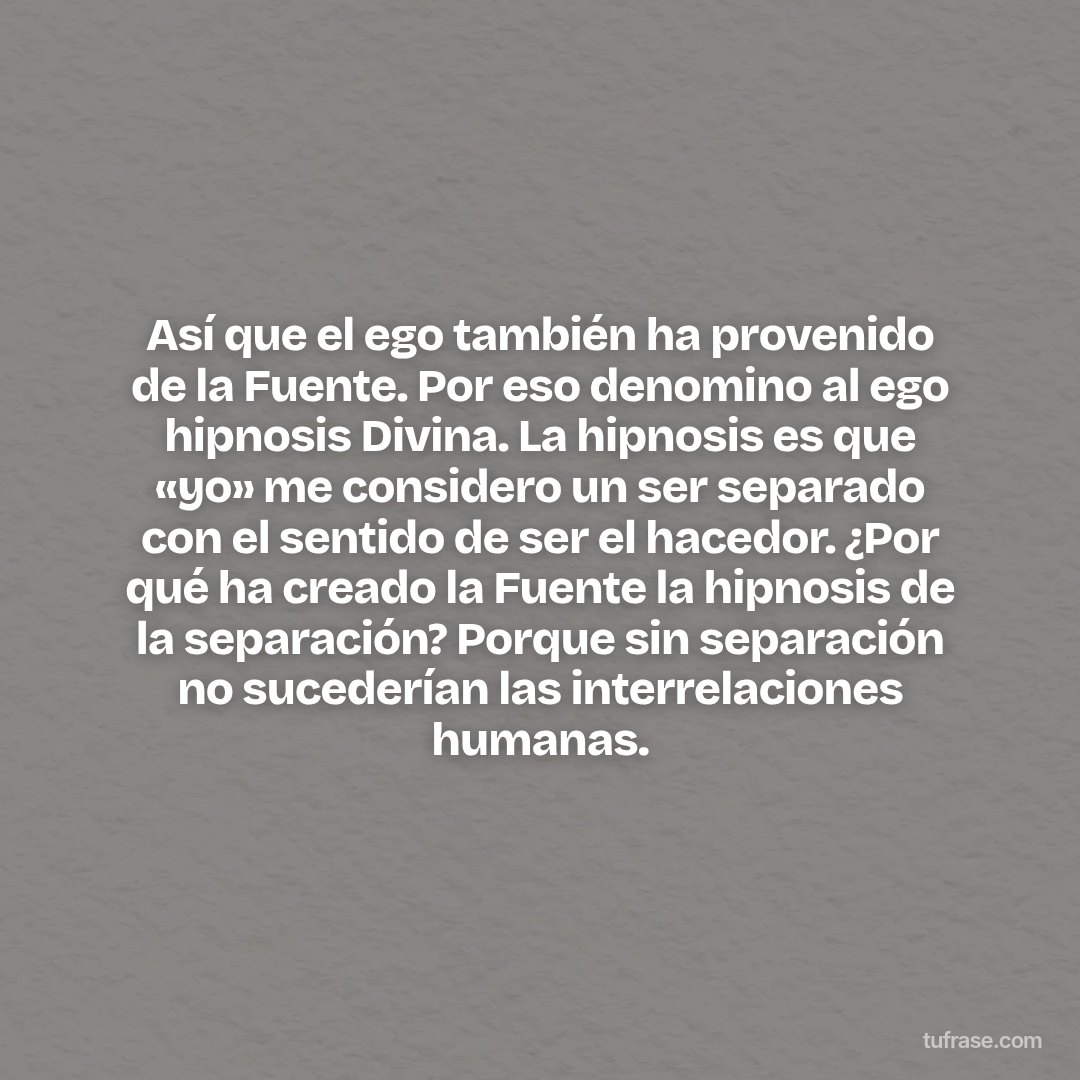Así que el ego también ha provenido de la Fuente. Por eso denomino al ego hipnosis Divina. La hipnosis es que «yo» me considero un ser separado con el sentido de ser el hacedor. ¿Por qué ha creado la Fuente la hipnosis de la separación? Porque sin separación no sucederían las interrelaciones humanas.