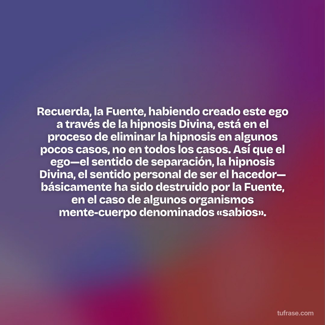 Recuerda, la Fuente, habiendo creado este ego a través de la hipnosis Divina, está en el proceso de eliminar la hipnosis en algunos pocos casos, no en todos los casos. Así que el ego—el sentido de separación, la hipnosis Divina, el sentido personal de ser el hacedor— básicamente ha sido destruido por la Fuente, en el caso de algunos organismos mente-cuerpo denominados «sabios».