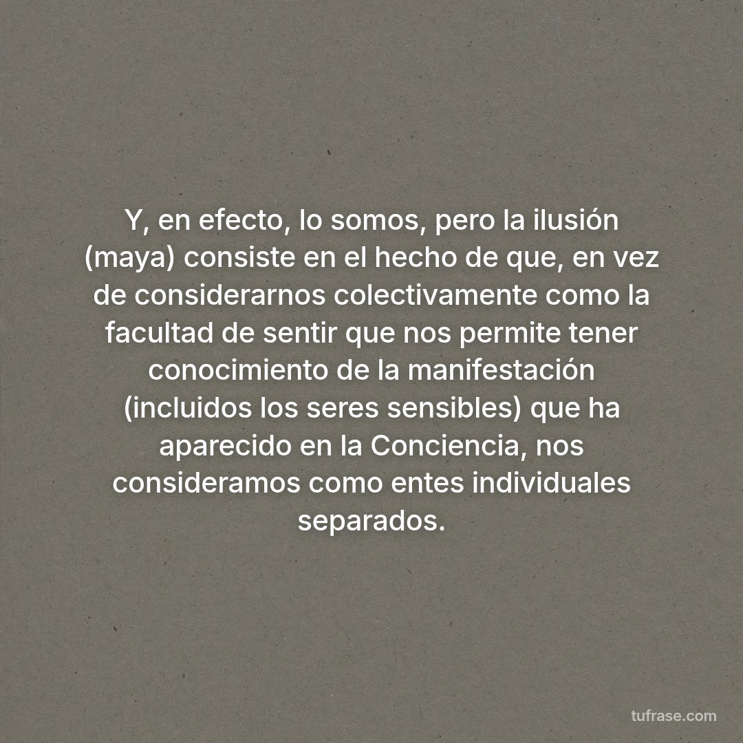 Y, en efecto, lo somos, pero la ilusión (maya) consiste en el hecho de que, en vez de considerarnos colectivamente como la facultad de sentir que nos permite tener conocimiento de la manifestación (incluidos los seres sensibles) que ha aparecido en la Conciencia, nos consideramos como entes individuales separados.