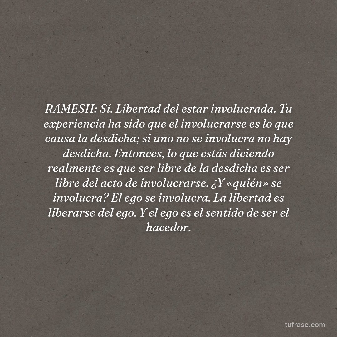 RAMESH: Sí. Libertad del estar involucrada. Tu experiencia ha sido que el involucrarse es lo que causa la desdicha; si uno no se involucra no hay desdicha. Entonces, lo que estás diciendo realmente es que ser libre de la desdicha es ser libre del acto de involucrarse. ¿Y «quién» se involucra? El ego se involucra. La libertad es liberarse del ego. Y el ego es el sentido de ser el hacedor.