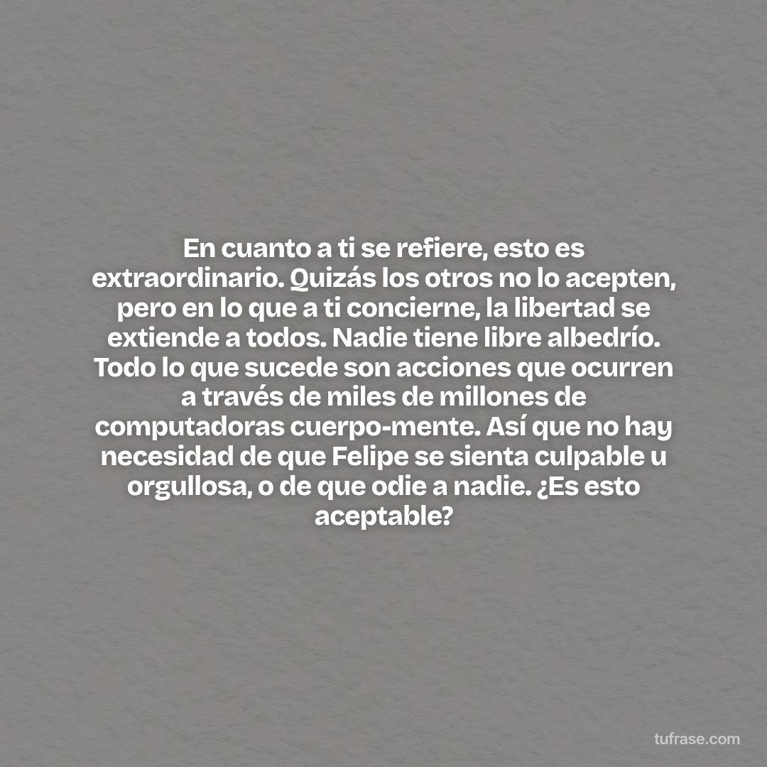 En cuanto a ti se refiere, esto es extraordinario. Quizás los otros no lo acepten, pero en lo que a ti concierne, la libertad se extiende a todos. Nadie tiene libre albedrío. Todo lo que sucede son acciones que ocurren a través de miles de millones de computadoras cuerpo-mente. Así que no hay necesidad de que Felipe se sienta culpable u orgullosa, o de que odie a nadie. ¿Es esto aceptable?