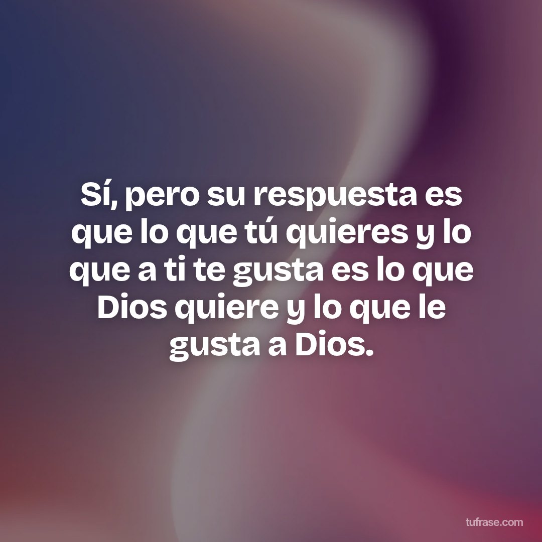 Sí, pero su respuesta es que lo que tú quieres y lo que a ti te gusta es lo que Dios quiere y lo que le gusta a Dios.
