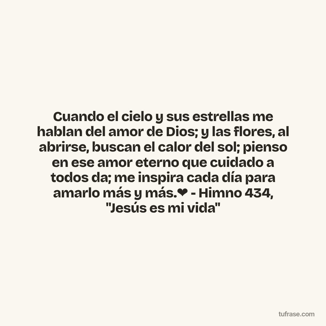 Cuando el cielo y sus estrellas me hablan del amor de Dios; y las flores, al abrirse, buscan el calor del sol; pienso en ese amor eterno que cuidado a todos da; me inspira cada día para amarlo más y más.❤ - Himno 434, "Jesús es mi vida"