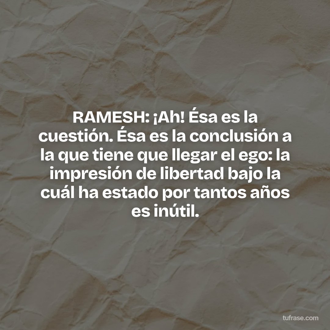 RAMESH: ¡Ah! Ésa es la cuestión. Ésa es la conclusión a la que tiene que llegar el ego: la impresión de libertad bajo la cuál ha estado por tantos años es inútil.