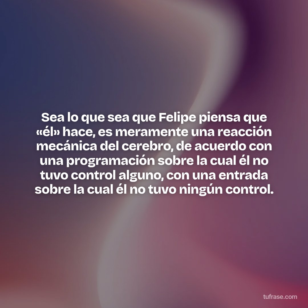 Sea lo que sea que Felipe piensa que «él» hace, es meramente una reacción mecánica del cerebro, de acuerdo con una programación sobre la cual él no tuvo control alguno, con una entrada sobre la cual él no tuvo ningún control.
