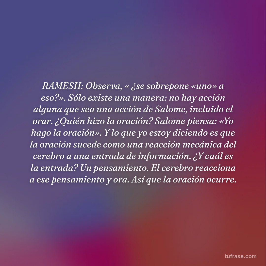 RAMESH: Observa, « ¿se sobrepone «uno» a eso?». Sólo existe una manera: no hay acción alguna que sea una acción de Salome, incluido el orar. ¿Quién hizo la oración? Salome piensa: «Yo hago la oración». Y lo que yo estoy diciendo es que la oración sucede como una reacción mecánica del cerebro a una entrada de información. ¿Y cuál es la entrada? Un pensamiento. El cerebro reacciona a ese pensamiento y ora. Así que la oración ocurre.