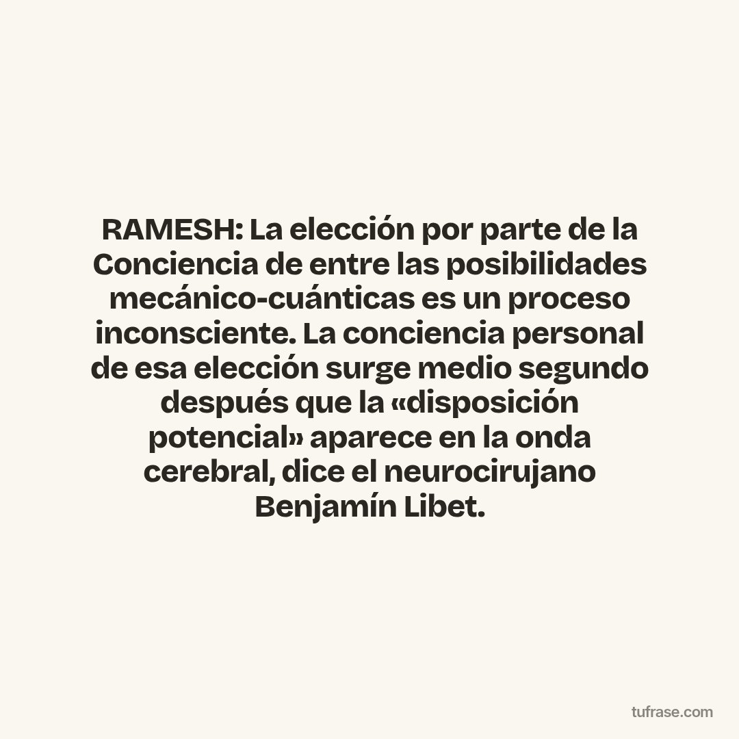 RAMESH: La elección por parte de la Conciencia de entre las posibilidades mecánico-cuánticas es un proceso inconsciente. La conciencia personal de esa elección surge medio segundo después que la «disposición potencial» aparece en la onda cerebral, dice el neurocirujano Benjamín Libet.